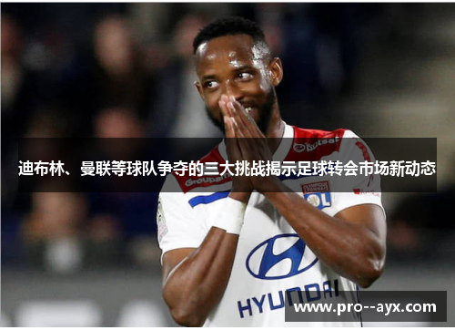 迪布林、曼联等球队争夺的三大挑战揭示足球转会市场新动态