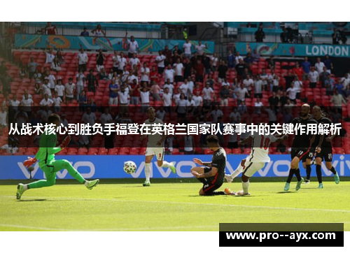 从战术核心到胜负手福登在英格兰国家队赛事中的关键作用解析