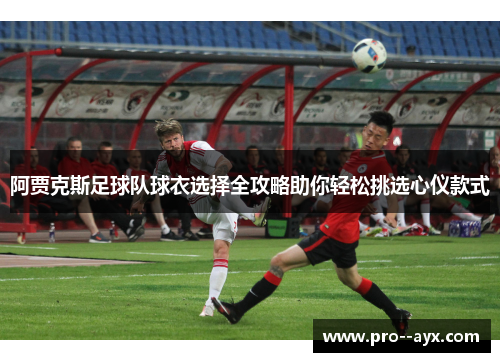 阿贾克斯足球队球衣选择全攻略助你轻松挑选心仪款式