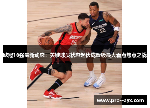 欧冠16强最新动态：关键球员状态起伏成晋级最大看点焦点之战